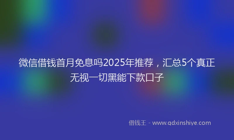 微信借钱首月免息吗2025年推荐，汇总5个真正无视一切黑能下款口子