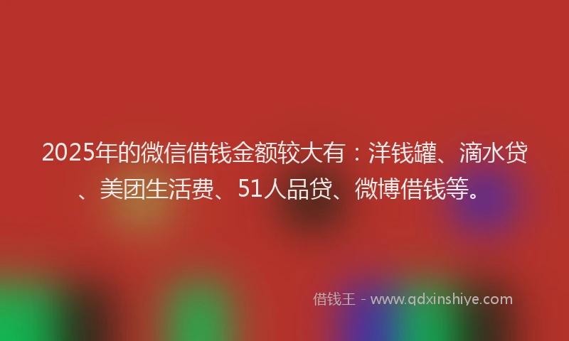 2025年的微信借钱金额较大有：洋钱罐、滴水贷、美团生活费、51人品贷、微博借钱等。