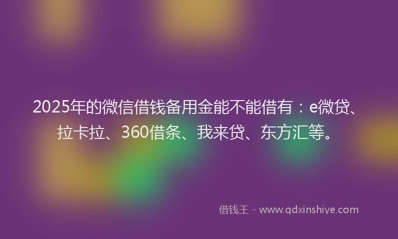 2025年的微信借钱备用金能不能借有：e微贷、拉卡拉、360借条、我来贷、东方汇等。
