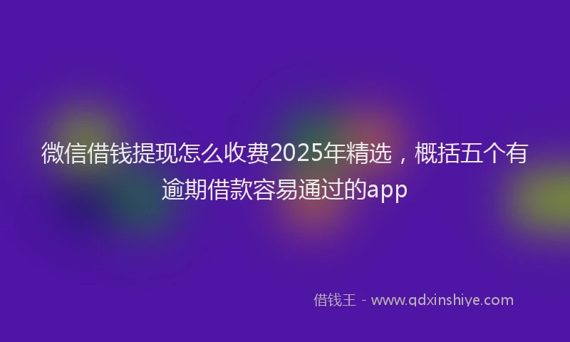 微信借钱提现怎么收费2025年精选，概括五个有逾期借款容易通过的app
