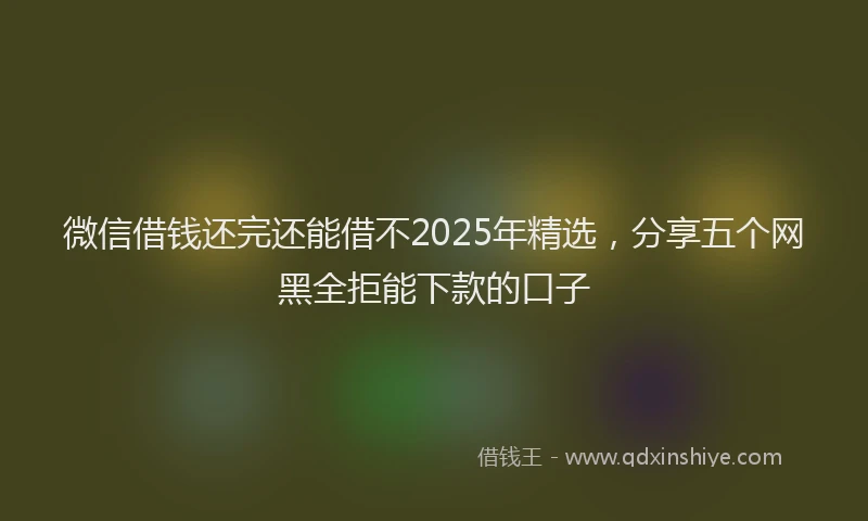 微信借钱还完还能借不2025年精选，分享五个网黑全拒能下款的口子