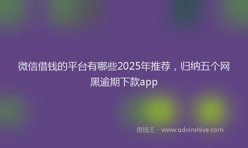 微信借钱的平台有哪些2025年推荐，归纳五个网黑逾期下款app