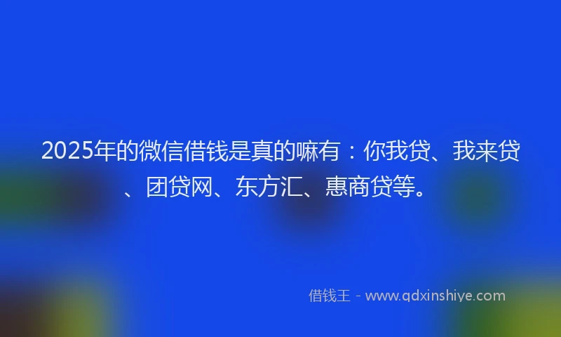 2025年的微信借钱是真的嘛有：你我贷、我来贷、团贷网、东方汇、惠商贷等。