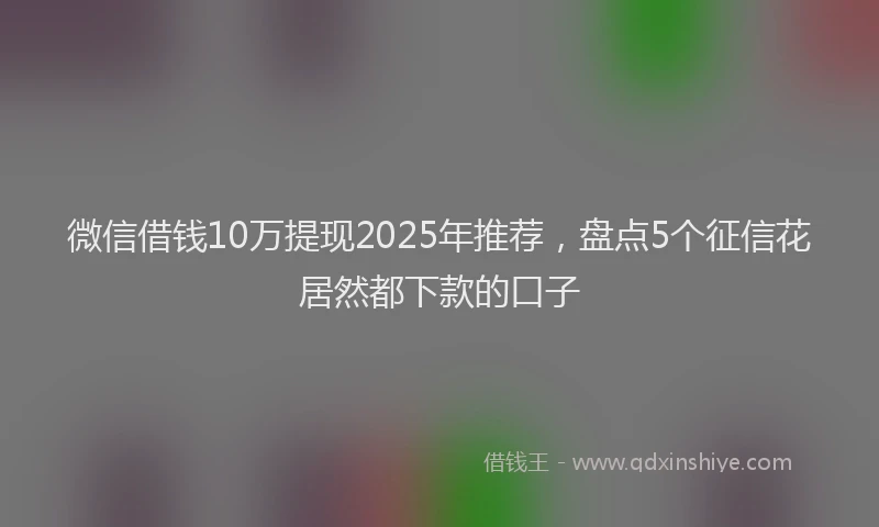 微信借钱10万提现2025年推荐，盘点5个征信花居然都下款的口子