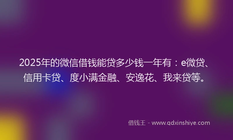 2025年的微信借钱能贷多少钱一年有：e微贷、信用卡贷、度小满金融、安逸花、我来贷等。