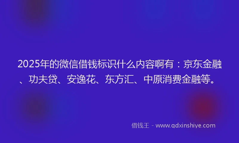 2025年的微信借钱标识什么内容啊有：京东金融、功夫贷、安逸花、东方汇、中原消费金融等。