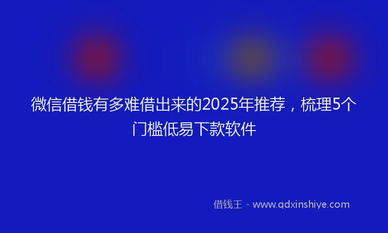 微信借钱有多难借出来的2025年推荐，梳理5个门槛低易下款软件