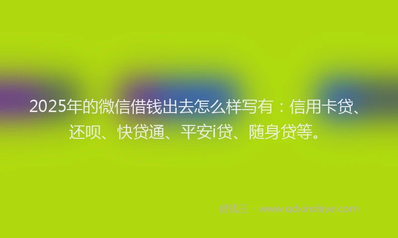 2025年的微信借钱出去怎么样写有：信用卡贷、还呗、快贷通、平安i贷、随身贷等。