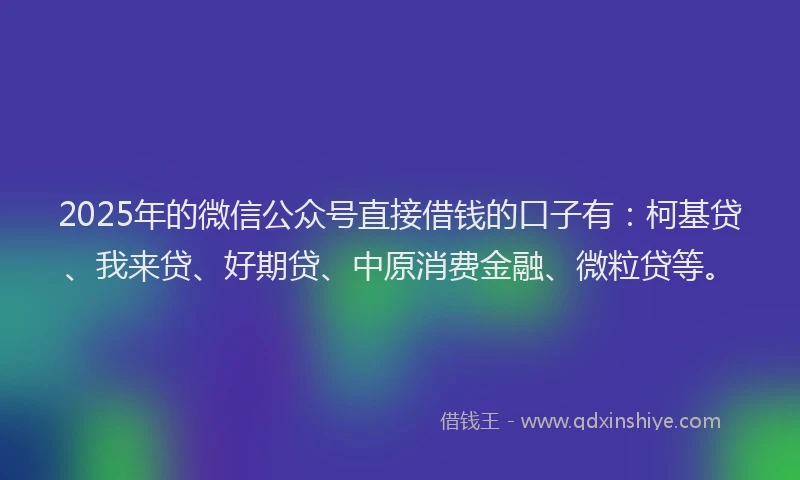 2025年的微信公众号直接借钱的口子有：柯基贷、我来贷、好期贷、中原消费金融、微粒贷等。