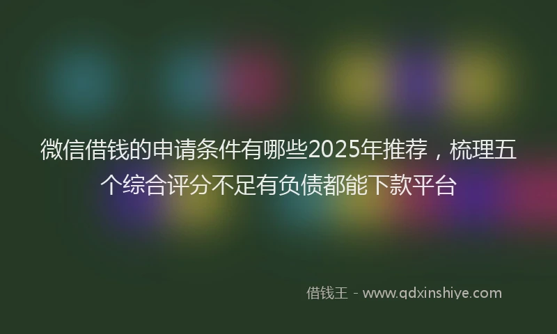 微信借钱的申请条件有哪些2025年推荐，梳理五个综合评分不足有负债都能下款平台