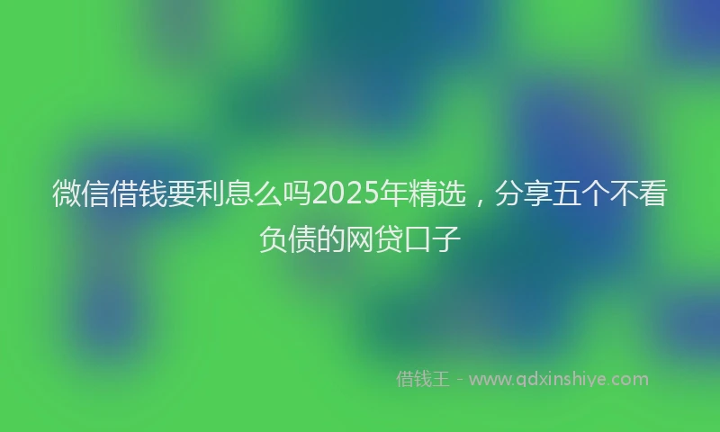 微信借钱要利息么吗2025年精选，分享五个不看负债的网贷口子