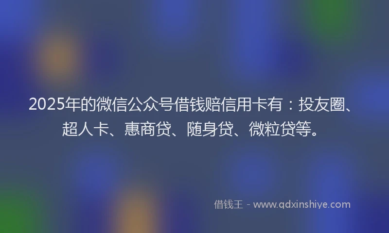 2025年的微信公众号借钱赔信用卡有：投友圈、超人卡、惠商贷、随身贷、微粒贷等。