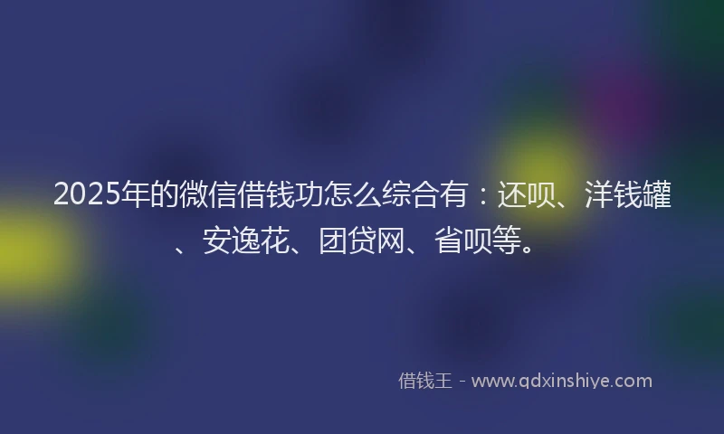2025年的微信借钱功怎么综合有：还呗、洋钱罐、安逸花、团贷网、省呗等。