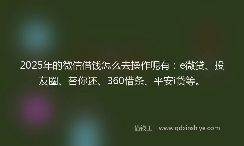 2025年的微信借钱怎么去操作呢有：e微贷、投友圈、替你还、360借条、平安i贷等。