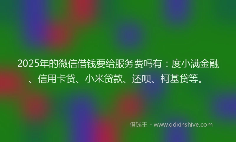 2025年的微信借钱要给服务费吗有：度小满金融、信用卡贷、小米贷款、还呗、柯基贷等。