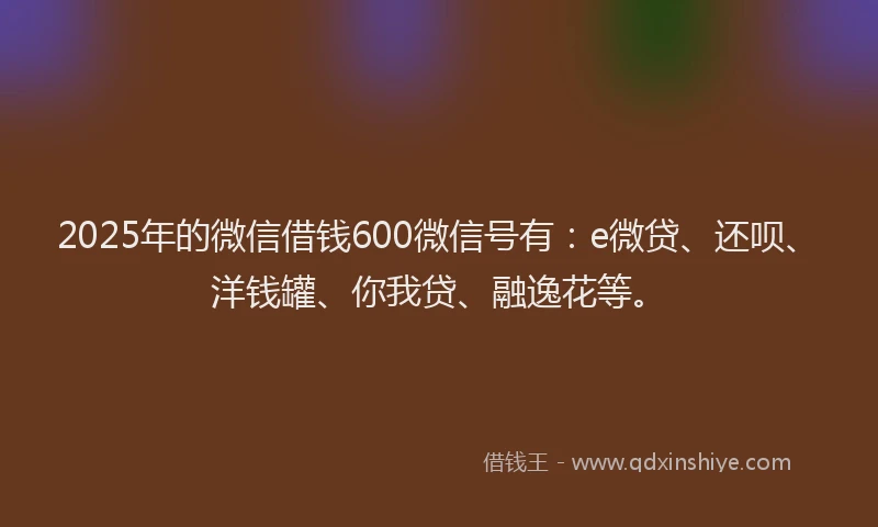 2025年的微信借钱600微信号有：e微贷、还呗、洋钱罐、你我贷、融逸花等。