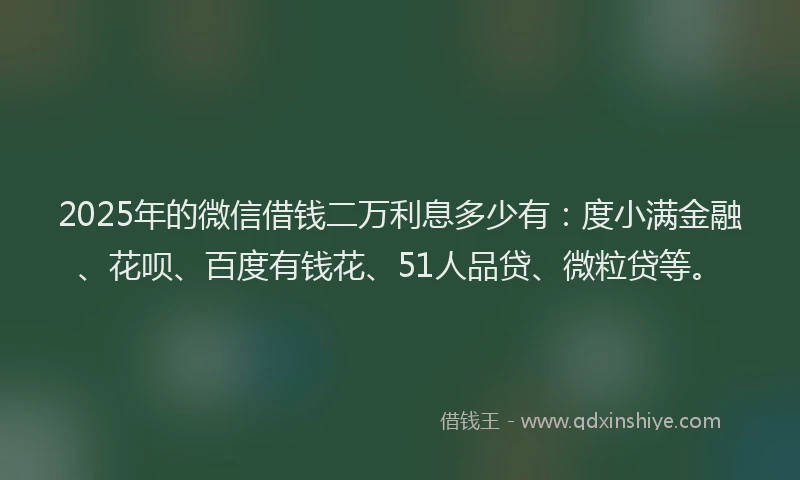 2025年的微信借钱二万利息多少有：度小满金融、花呗、百度有钱花、51人品贷、微粒贷等。