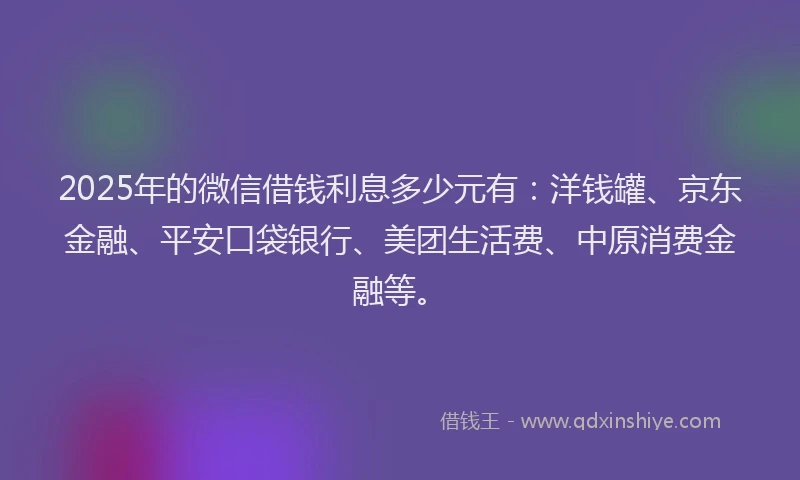 2025年的微信借钱利息多少元有：洋钱罐、京东金融、平安口袋银行、美团生活费、中原消费金融等。