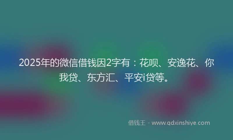 2025年的微信借钱因2字有：花呗、安逸花、你我贷、东方汇、平安i贷等。
