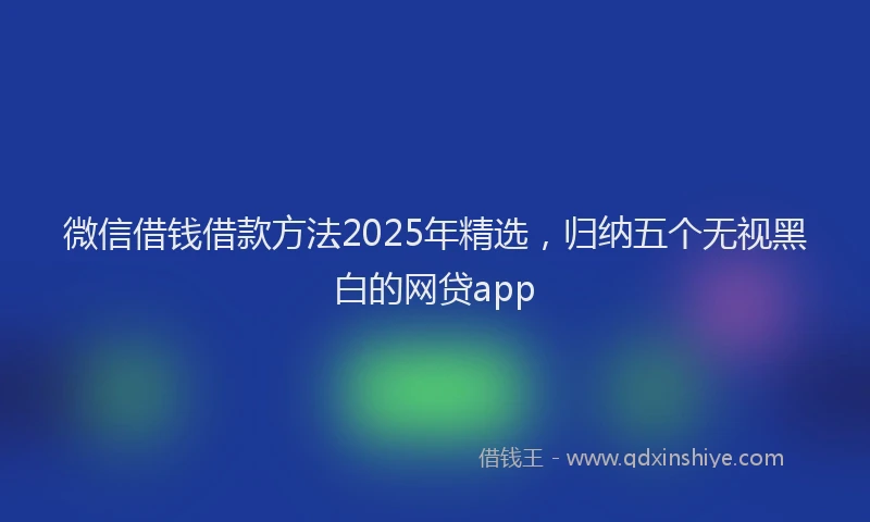 微信借钱借款方法2025年精选，归纳五个无视黑白的网贷app