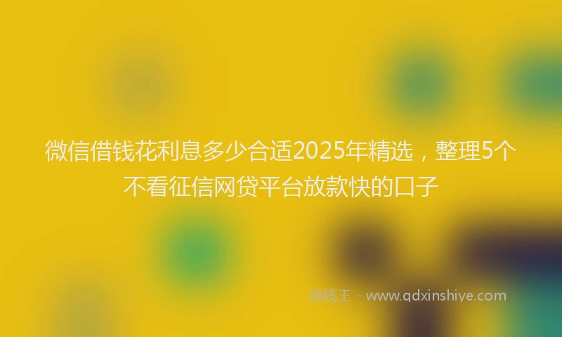 微信借钱花利息多少合适2025年精选，整理5个不看征信网贷平台放款快的口子