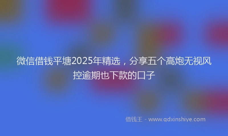 微信借钱平塘2025年精选，分享五个高炮无视风控逾期也下款的口子