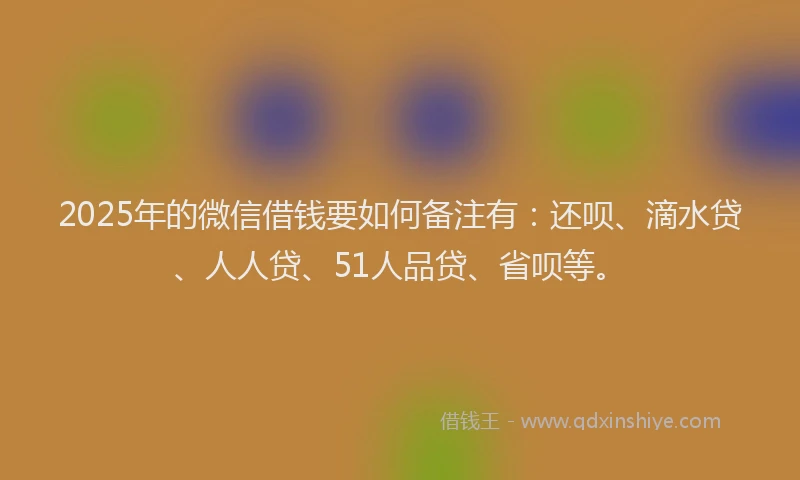 2025年的微信借钱要如何备注有：还呗、滴水贷、人人贷、51人品贷、省呗等。