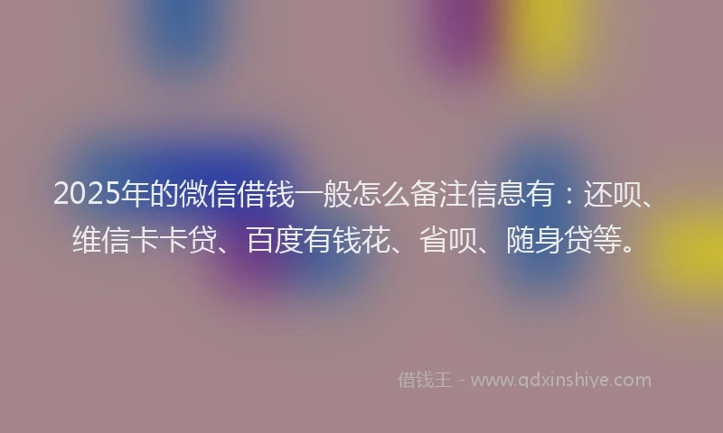 2025年的微信借钱一般怎么备注信息有：还呗、维信卡卡贷、百度有钱花、省呗、随身贷等。