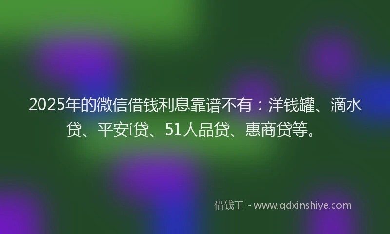 2025年的微信借钱利息靠谱不有：洋钱罐、滴水贷、平安i贷、51人品贷、惠商贷等。