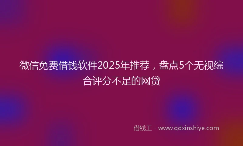微信免费借钱软件2025年推荐，盘点5个无视综合评分不足的网贷