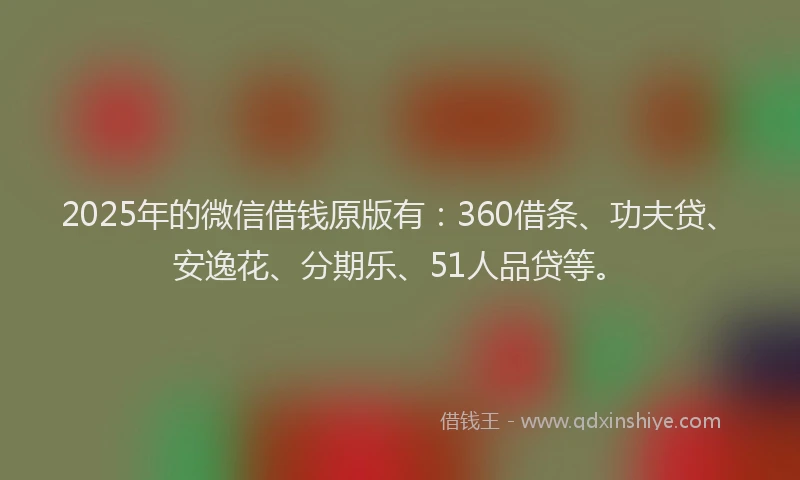2025年的微信借钱原版有：360借条、功夫贷、安逸花、分期乐、51人品贷等。