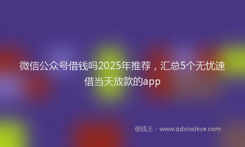 微信公众号借钱吗2025年推荐，汇总5个无忧速借当天放款的app