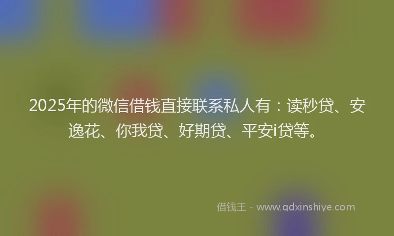 2025年的微信借钱直接联系私人有：读秒贷、安逸花、你我贷、好期贷、平安i贷等。