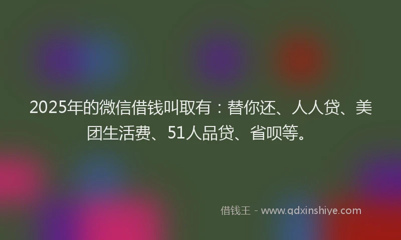 2025年的微信借钱叫取有：替你还、人人贷、美团生活费、51人品贷、省呗等。