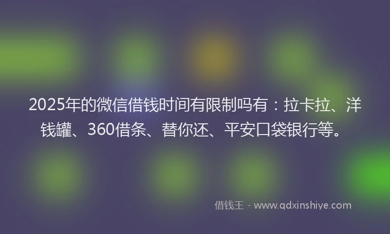 2025年的微信借钱时间有限制吗有：拉卡拉、洋钱罐、360借条、替你还、平安口袋银行等。