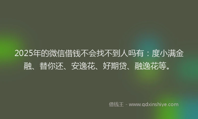 2025年的微信借钱不会找不到人吗有：度小满金融、替你还、安逸花、好期贷、融逸花等。
