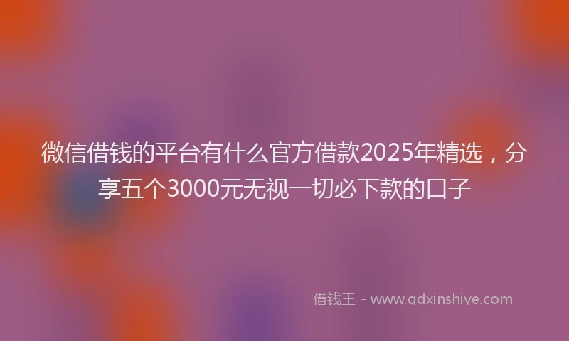 微信借钱的平台有什么官方借款2025年精选，分享五个3000元无视一切必下款的口子