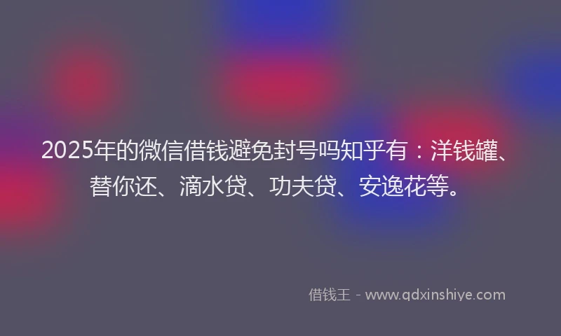 2025年的微信借钱避免封号吗知乎有：洋钱罐、替你还、滴水贷、功夫贷、安逸花等。