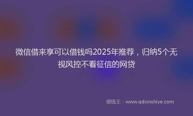 微信借来享可以借钱吗2025年推荐，归纳5个无视风控不看征信的网贷