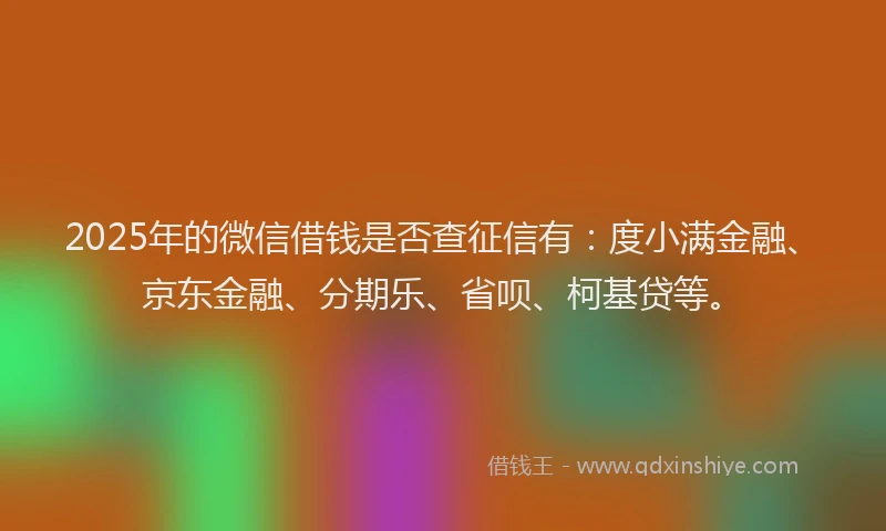 2025年的微信借钱是否查征信有：度小满金融、京东金融、分期乐、省呗、柯基贷等。