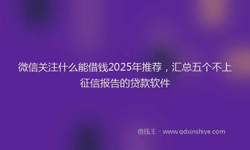 微信关注什么能借钱2025年推荐，汇总五个不上征信报告的贷款软件