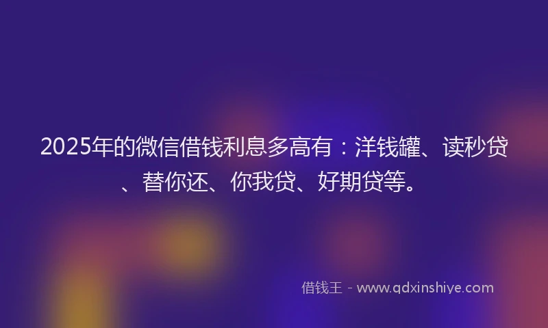 2025年的微信借钱利息多高有：洋钱罐、读秒贷、替你还、你我贷、好期贷等。