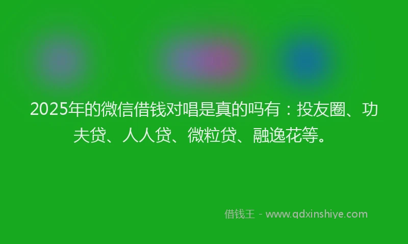 2025年的微信借钱对唱是真的吗有：投友圈、功夫贷、人人贷、微粒贷、融逸花等。
