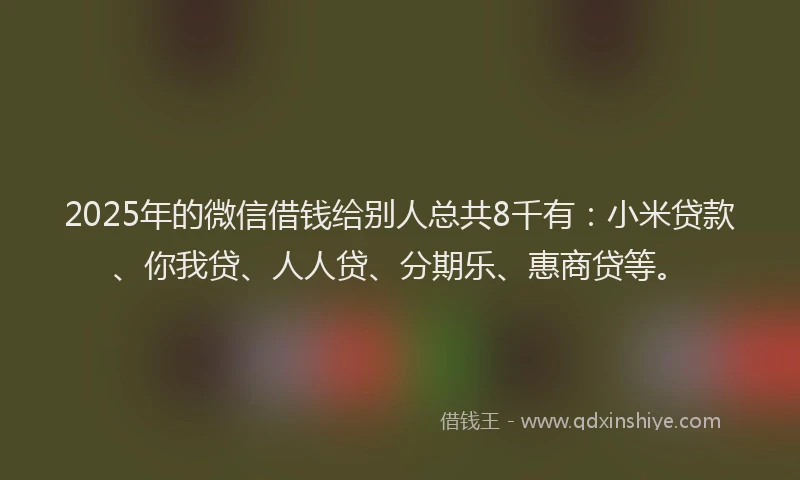 2025年的微信借钱给别人总共8千有：小米贷款、你我贷、人人贷、分期乐、惠商贷等。