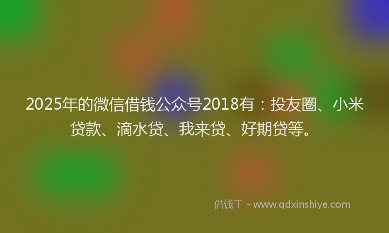 2025年的微信借钱公众号2018有：投友圈、小米贷款、滴水贷、我来贷、好期贷等。