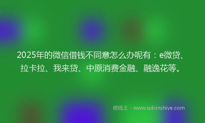 2025年的微信借钱不同意怎么办呢有：e微贷、拉卡拉、我来贷、中原消费金融、融逸花等。