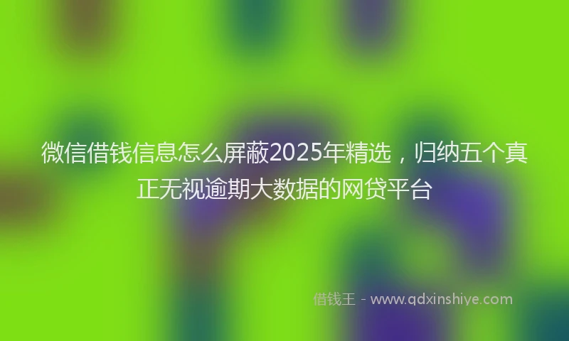 微信借钱信息怎么屏蔽2025年精选，归纳五个真正无视逾期大数据的网贷平台