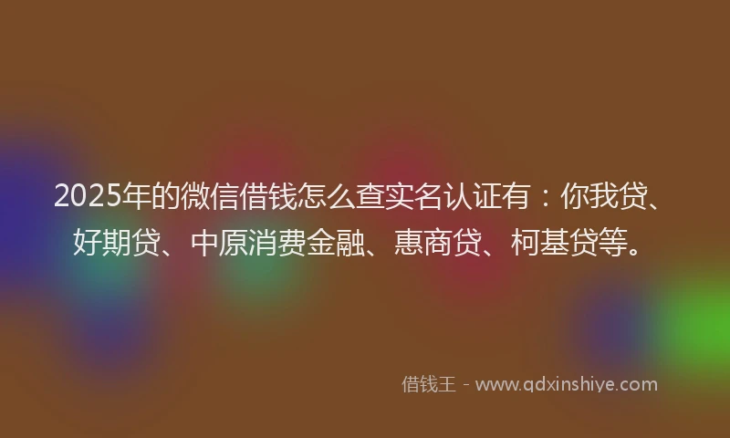 2025年的微信借钱怎么查实名认证有：你我贷、好期贷、中原消费金融、惠商贷、柯基贷等。