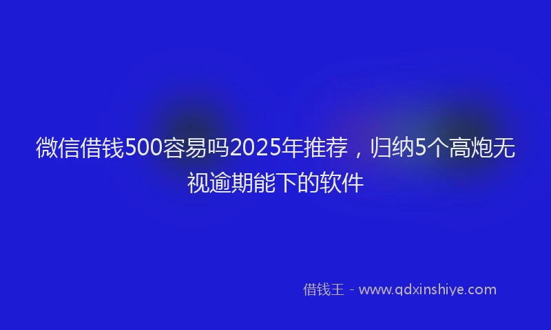 微信借钱500容易吗2025年推荐，归纳5个高炮无视逾期能下的软件