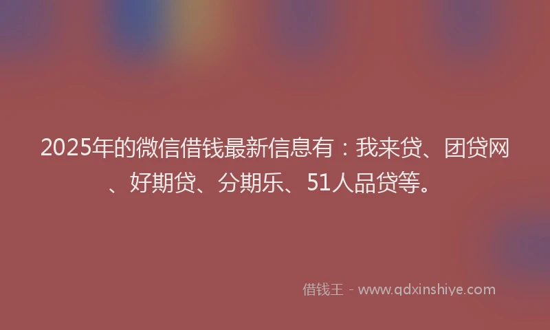 2025年的微信借钱最新信息有：我来贷、团贷网、好期贷、分期乐、51人品贷等。